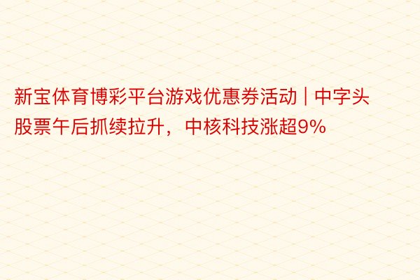 新宝体育博彩平台游戏优惠券活动 | 中字头股票午后抓续拉升，中核科技涨超9%