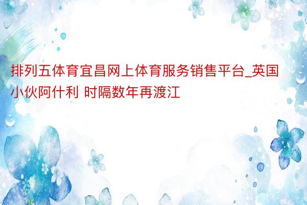 排列五体育宜昌网上体育服务销售平台_英国小伙阿什利 时隔数年再渡江