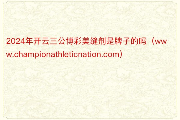 2024年开云三公博彩美缝剂是牌子的吗（www.championathleticnation.com）