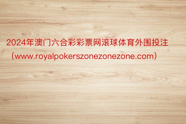 2024年澳门六合彩彩票网滚球体育外围投注（www.royalpokerszonezonezone.com）