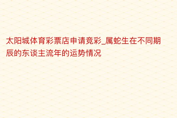 太阳城体育彩票店申请竞彩_属蛇生在不同期辰的东谈主流年的运势情况