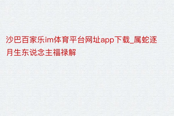 沙巴百家乐im体育平台网址app下载_属蛇逐月生东说念主福禄解