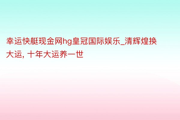 幸运快艇现金网hg皇冠国际娱乐_清辉煌换大运, 十年大运养一世