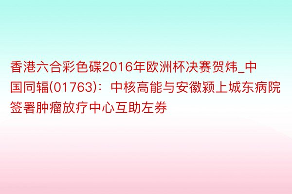 香港六合彩色碟2016年欧洲杯决赛贺炜_中国同辐(01763)：中核高能与安徽颍上城东病院签署肿瘤放疗中心互助左券