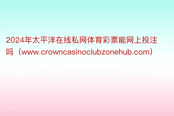 2024年太平洋在线私网体育彩票能网上投注吗（www.crowncasinoclubzonehub.com）