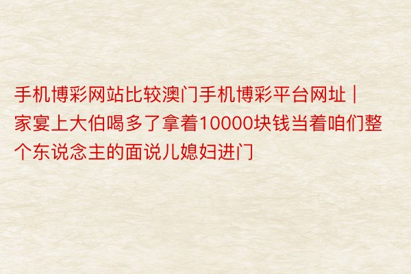 手机博彩网站比较澳门手机博彩平台网址 | 家宴上大伯喝多了拿着10000块钱当着咱们整个东说念主的面说儿媳妇进门