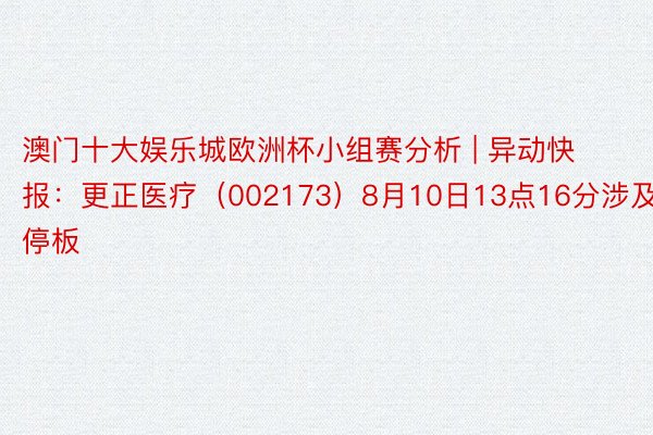 澳门十大娱乐城欧洲杯小组赛分析 | 异动快报：更正医疗（002173）8月10日13点16分涉及跌停板