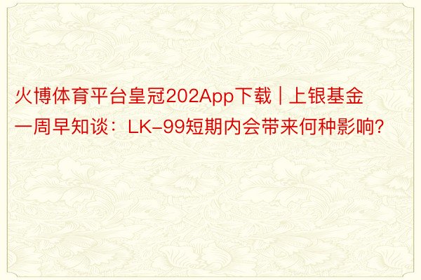 火博体育平台皇冠202App下载 | 上银基金一周早知谈：LK-99短期内会带来何种影响？