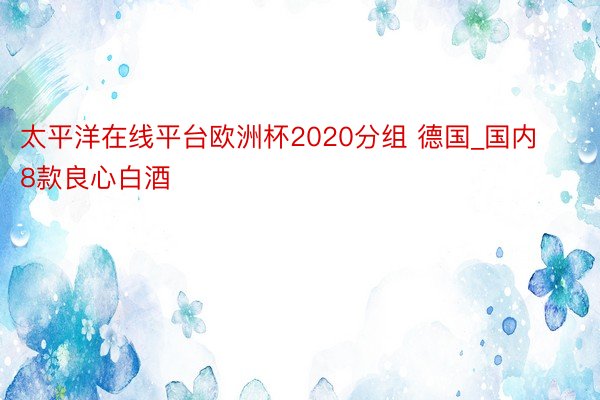 太平洋在线平台欧洲杯2020分组 德国_国内8款良心白酒