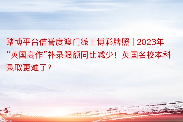 赌博平台信誉度澳门线上博彩牌照 | 2023年“英国高作”补录限额同比减少！英国名校本科录取更难了？