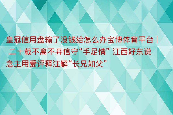 皇冠信用盘输了没钱给怎么办宝博体育平台 | 二十载不离不弃信守“手足情” 江西好东说念主用爱评释注解“长兄如父”