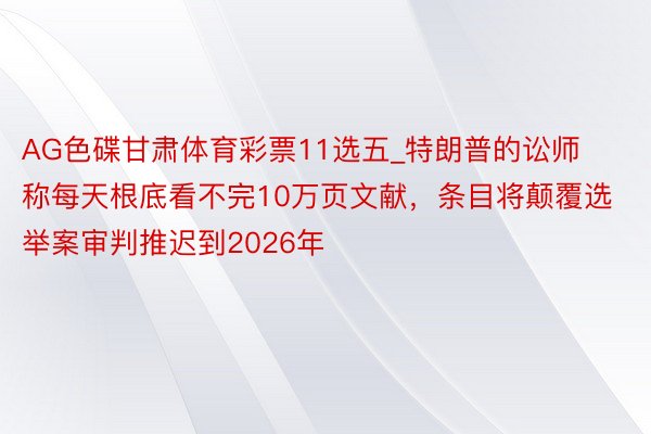 AG色碟甘肃体育彩票11选五_特朗普的讼师称每天根底看不完10万页文献，条目将颠覆选举案审判推迟到2026年