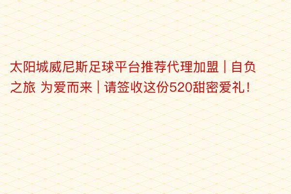 太阳城威尼斯足球平台推荐代理加盟 | 自负之旅 为爱而来 | 请签收这份520甜密爱礼！