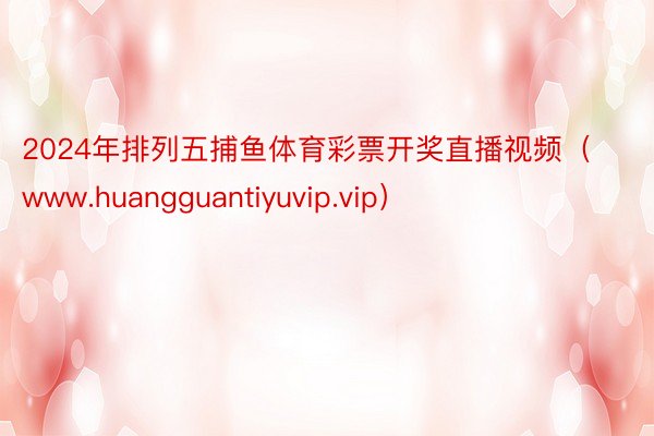 2024年排列五捕鱼体育彩票开奖直播视频（www.huangguantiyuvip.vip）