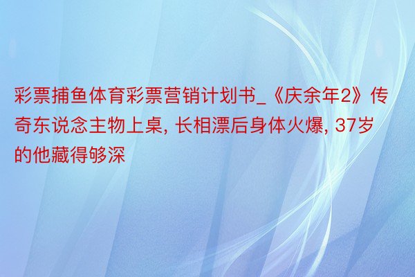 彩票捕鱼体育彩票营销计划书_《庆余年2》传奇东说念主物上桌， 长相漂后身体火爆， 37岁的他藏得够深