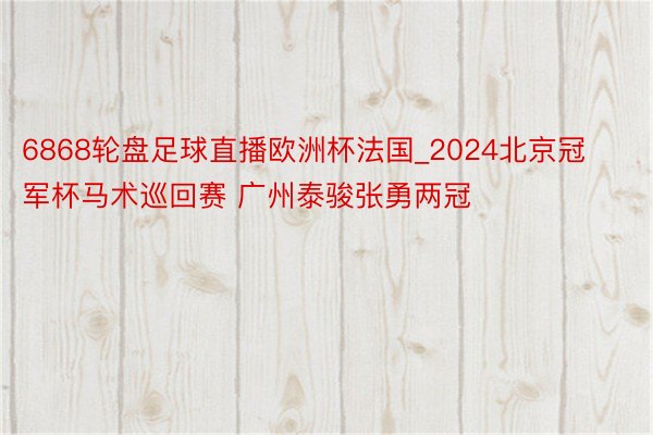 6868轮盘足球直播欧洲杯法国_2024北京冠军杯马术巡回赛 广州泰骏张勇两冠