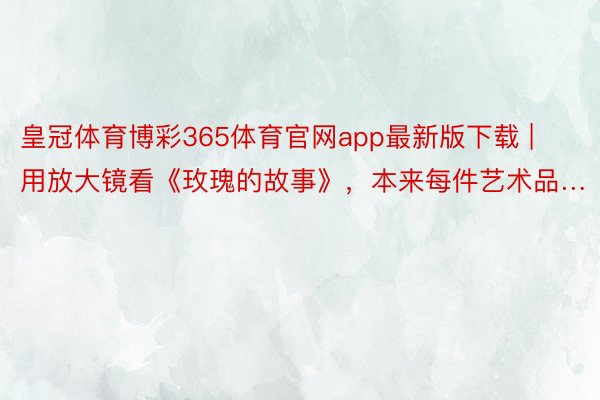 皇冠体育博彩365体育官网app最新版下载 | 用放大镜看《玫瑰的故事》，本来每件艺术品…