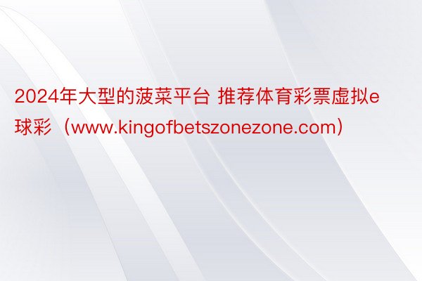 2024年大型的菠菜平台 推荐体育彩票虚拟e球彩（www.kingofbetszonezone.com）