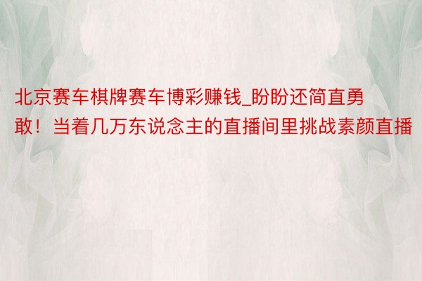 北京赛车棋牌赛车博彩赚钱_盼盼还简直勇敢！当着几万东说念主的直播间里挑战素颜直播