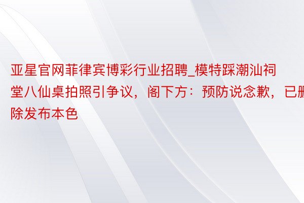 亚星官网菲律宾博彩行业招聘_模特踩潮汕祠堂八仙桌拍照引争议，阁下方：预防说念歉，已删除发布本色