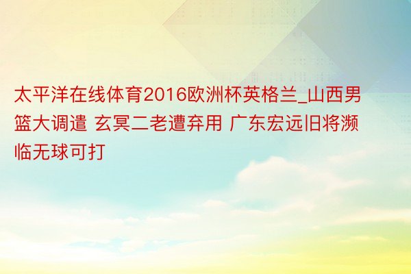 太平洋在线体育2016欧洲杯英格兰_山西男篮大调遣 玄冥二老遭弃用 广东宏远旧将濒临无球可打