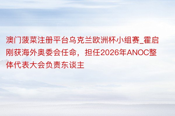 澳门菠菜注册平台乌克兰欧洲杯小组赛_霍启刚获海外奥委会任命，担任2026年ANOC整体代表大会负责东谈主