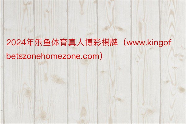 2024年乐鱼体育真人博彩棋牌（www.kingofbetszonehomezone.com）