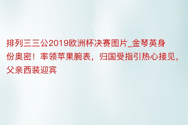 排列三三公2019欧洲杯决赛图片_金琴英身份奥密！率领苹果腕表，归国受指引热心接见，父亲西装迎宾