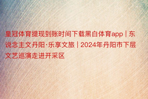 皇冠体育提现到账时间下载黑白体育app | 东说念主文丹阳·乐享文旅 | 2024年丹阳市下层文艺巡演走进开采区