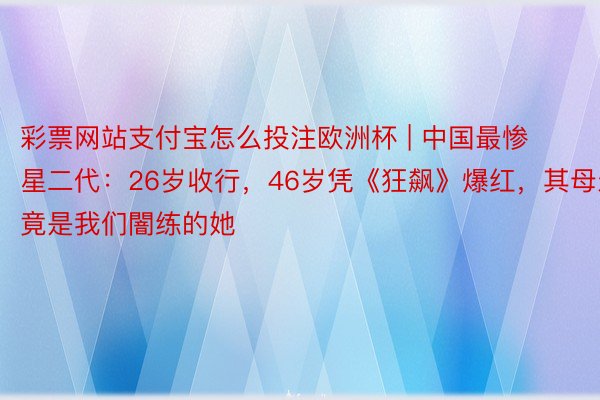 彩票网站支付宝怎么投注欧洲杯 | 中国最惨星二代：26岁收行，46岁凭《狂飙》爆红，其母亲竟是我们闇练的她