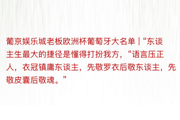 葡京娱乐城老板欧洲杯葡萄牙大名单 | “东谈主生最大的捷径是懂得打扮我方，“语言压正人，衣冠镇庸东谈主，先敬罗衣后敬东谈主，先敬皮囊后敬魂。”