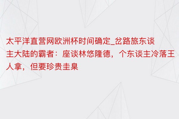 太平洋直营网欧洲杯时间确定_岔路旅东谈主大陆的霸者：座谈林悠隆德，个东谈主冷落王人拿，但要珍贵圭臬