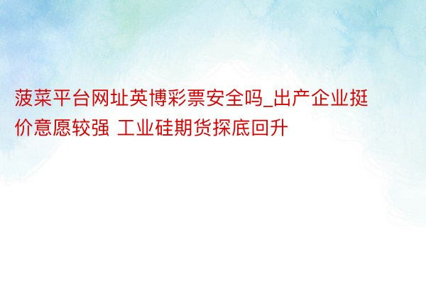 菠菜平台网址英博彩票安全吗_出产企业挺价意愿较强 工业硅期货探底回升