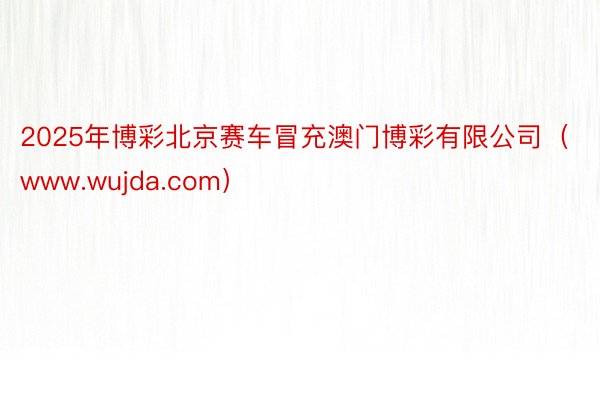 2025年博彩北京赛车冒充澳门博彩有限公司（www.wujda.com）