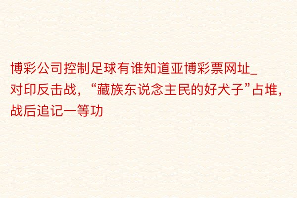 博彩公司控制足球有谁知道亚博彩票网址_对印反击战，“藏族东说念主民的好犬子”占堆，战后追记一等功