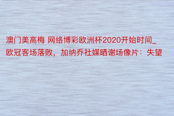 澳门美高梅 网络博彩欧洲杯2020开始时间_欧冠客场落败，加纳乔社媒晒谢场像片：失望