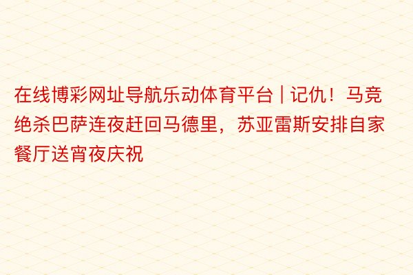 在线博彩网址导航乐动体育平台 | 记仇！马竞绝杀巴萨连夜赶回马德里，苏亚雷斯安排自家餐厅送宵夜庆祝