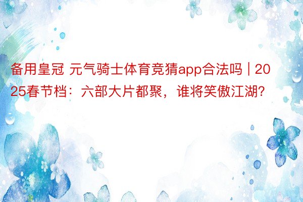 备用皇冠 元气骑士体育竞猜app合法吗 | 2025春节档：六部大片都聚，谁将笑傲江湖？