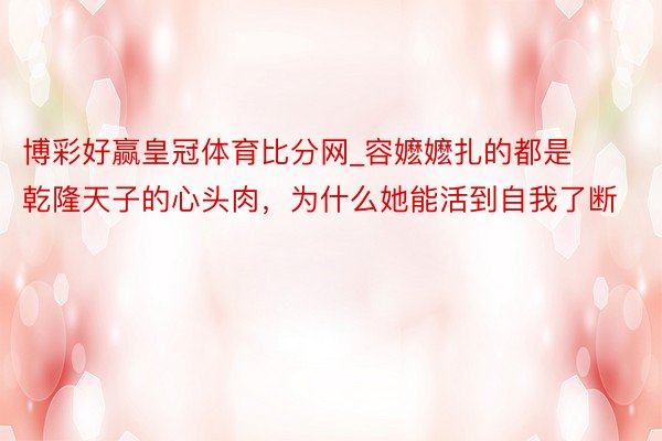 博彩好赢皇冠体育比分网_容嬷嬷扎的都是乾隆天子的心头肉，为什么她能活到自我了断