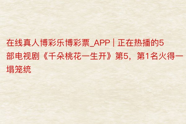 在线真人博彩乐博彩票_APP | 正在热播的5部电视剧《千朵桃花一生开》第5，第1名火得一塌笼统