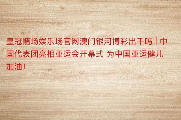 皇冠赌场娱乐场官网澳门银河博彩出千吗 | 中国代表团亮相亚运会开幕式 为中国亚运健儿加油！