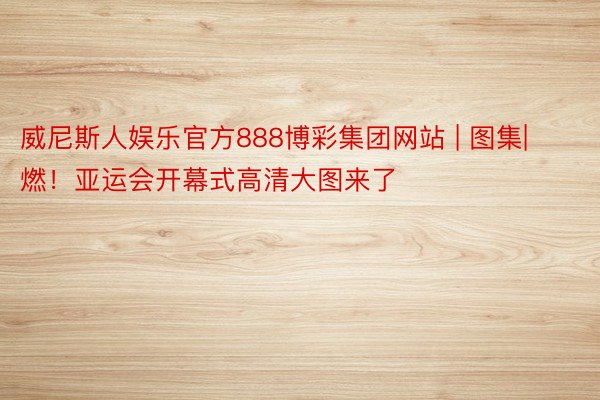 威尼斯人娱乐官方888博彩集团网站 | 图集| 燃！亚运会开幕式高清大图来了