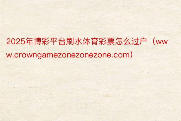 2025年博彩平台刷水体育彩票怎么过户（www.crowngamezonezonezone.com）