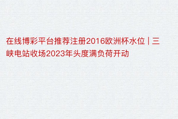 在线博彩平台推荐注册2016欧洲杯水位 | 三峡电站收场2023年头度满负荷开动