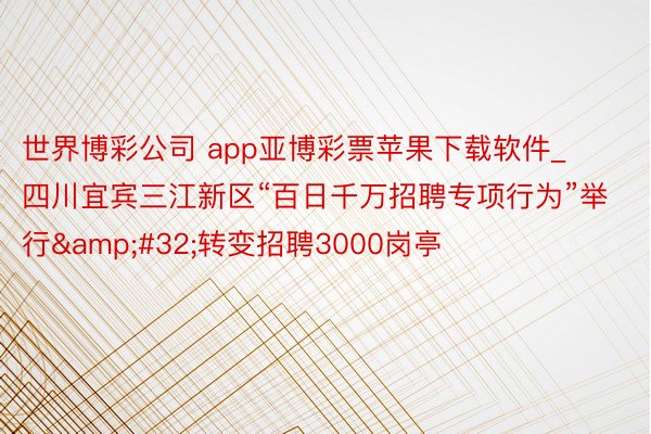 世界博彩公司 app亚博彩票苹果下载软件_四川宜宾三江新区“百日千万招聘专项行为”举行&#32;转变招聘3000岗亭